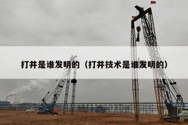 打井是谁发明的(打井技术是谁发明的)