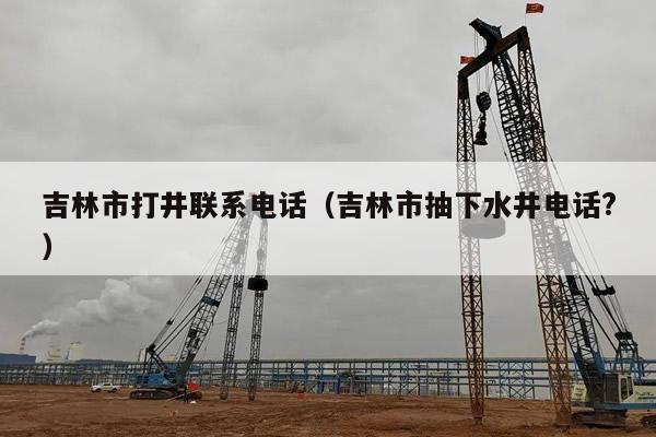 吉林市打井联系电话(吉林市抽下水井电话?)