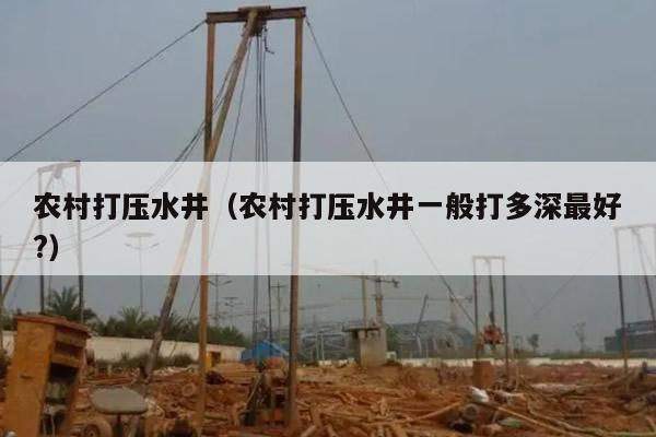 农村打压水井(农村打压水井一般打多深最好?)