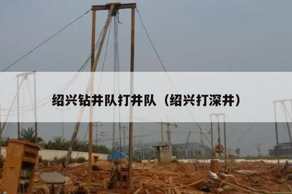 绍兴钻井队打井队（绍兴打深井）
