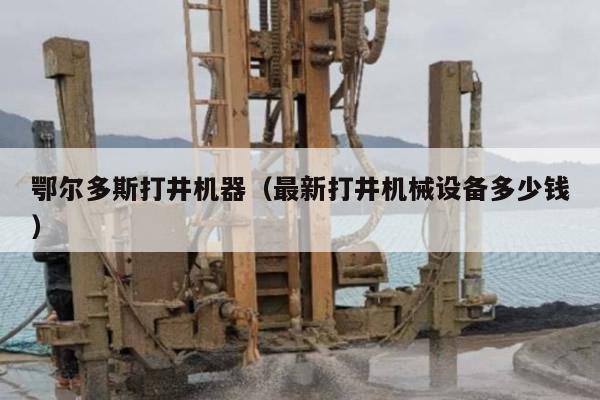 鄂尔多斯打井机器（最新打井机械设备多少钱）