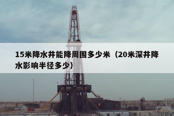 15米降水井能降周围多少米（20米深井降水影响半径多少）