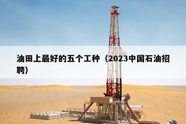 油田上最好的五个工种（2023中国石油招聘）