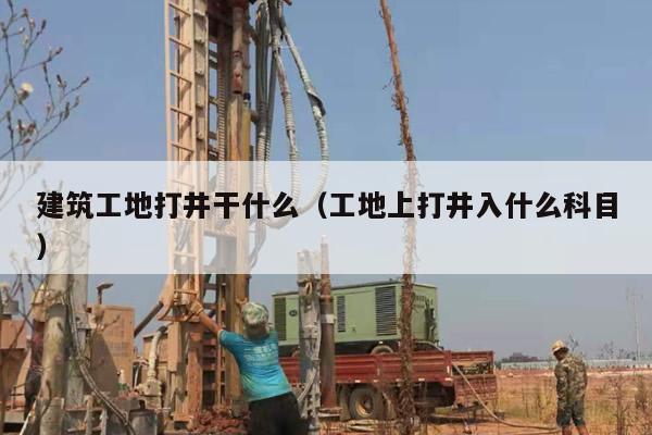 建筑工地打井干什么（工地上打井入什么科目）
