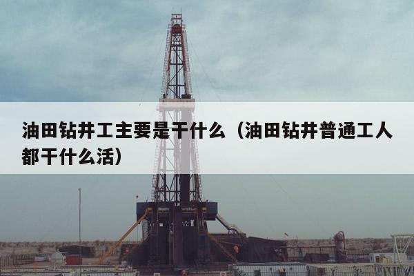 油田钻井工主要是干什么（油田钻井普通工人都干什么活）