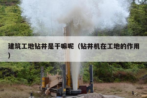 建筑工地钻井是干嘛呢（钻井机在工地的作用）