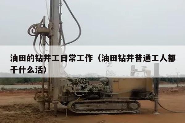 油田的钻井工日常工作（油田钻井普通工人都干什么活）