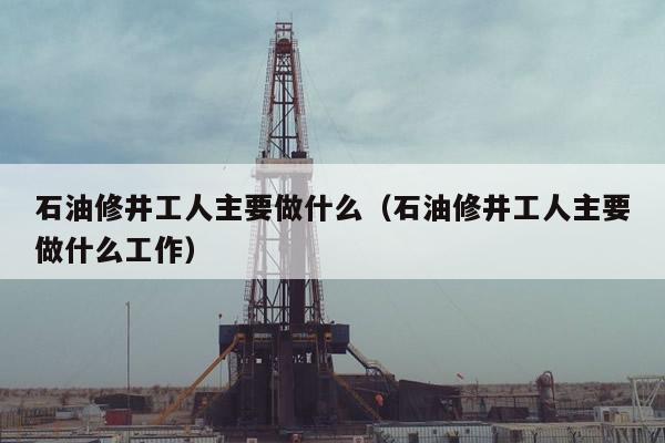 石油修井工人主要做什么（石油修井工人主要做什么工作）