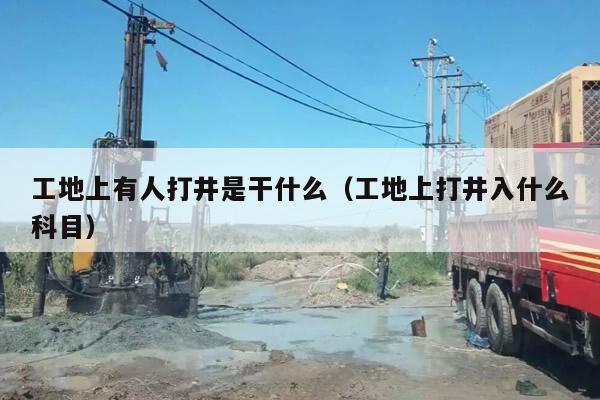 工地上有人打井是干什么（工地上打井入什么科目）