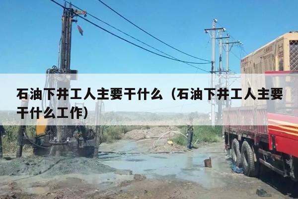 石油下井工人主要干什么(石油下井工人主要干什么工作)