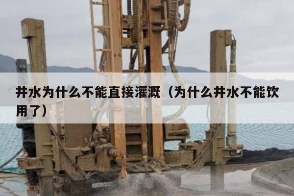 井水为什么不能直接灌溉（为什么井水不能饮用了）