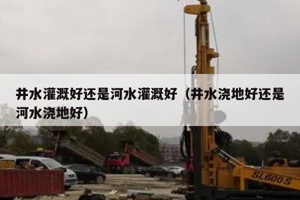 井水灌溉好还是河水灌溉好（井水浇地好还是河水浇地好）